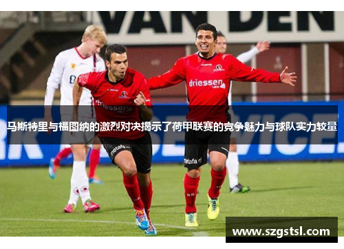 马斯特里与福图纳的激烈对决揭示了荷甲联赛的竞争魅力与球队实力较量