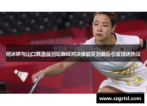 何冰娇与山口茜激战羽坛巅峰对决谁能笑到最后引发球迷热议
