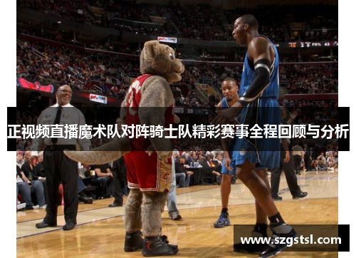 正视频直播魔术队对阵骑士队精彩赛事全程回顾与分析